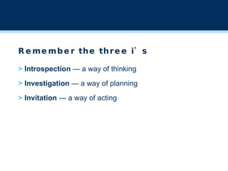 Remember the three i’s >  Introspection  — a way of thinking >  Investigation  — a way of planning >  Invitation  — a way of acting 