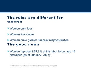 The rules are different for women >  Women earn less >  Women live longer >  Women have greater financial responsibilities 1  U.S. Department of Labor, Bureau of Labor Statistics, Employment Earnings, January 2007   The good news >  Women represent 59.3% of the labor force, age 16  and older (as of January, 2007) 1 