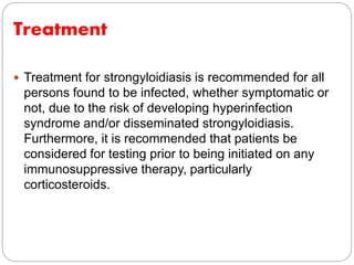 Treatment
 Treatment for strongyloidiasis is recommended for all
persons found to be infected, whether symptomatic or
not, due to the risk of developing hyperinfection
syndrome and/or disseminated strongyloidiasis.
Furthermore, it is recommended that patients be
considered for testing prior to being initiated on any
immunosuppressive therapy, particularly
corticosteroids.
 