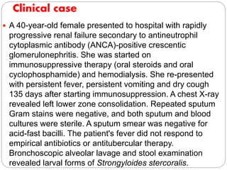  A 40-year-old female presented to hospital with rapidly
progressive renal failure secondary to antineutrophil
cytoplasmic antibody (ANCA)-positive crescentic
glomerulonephritis. She was started on
immunosuppressive therapy (oral steroids and oral
cyclophosphamide) and hemodialysis. She re-presented
with persistent fever, persistent vomiting and dry cough
135 days after starting immunosuppression. A chest X-ray
revealed left lower zone consolidation. Repeated sputum
Gram stains were negative, and both sputum and blood
cultures were sterile. A sputum smear was negative for
acid-fast bacilli. The patient's fever did not respond to
empirical antibiotics or antitubercular therapy.
Bronchoscopic alveolar lavage and stool examination
revealed larval forms of Strongyloides stercoralis.
Clinical case
 