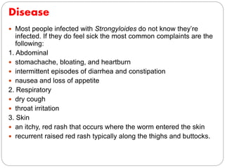 Disease
 Most people infected with Strongyloides do not know they’re
infected. If they do feel sick the most common complaints are the
following:
1. Abdominal
 stomachache, bloating, and heartburn
 intermittent episodes of diarrhea and constipation
 nausea and loss of appetite
2. Respiratory
 dry cough
 throat irritation
3. Skin
 an itchy, red rash that occurs where the worm entered the skin
 recurrent raised red rash typically along the thighs and buttocks.
 