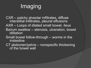Imaging
CXR – patchy alveolar infiltrates, diffuse
interstitial infiltrates, pleural effusions
AXR – Loops of dilated small bowel, ileus
Barium swallow – stenosis, ulceration, bowel
dilitation
Small bowel follow-through – worms in the
instestine
CT abdomen/pelvis – nonspecific thickening
of the bowel wall
 