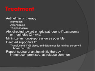 Treatment
Antihelminitic therapy
Ivermectin
Albendazole
Thiabendazole
Abx directed toward enteric pathogens if bacteremia
or meningitis (2-4wks)
Minimize immunosuppression as possible
Directed supportive tx
Transfusions if GI bleed, antihistamines for itching, surgery if
bowel perf, etc
Repeat course of antihelminitic therapy if
immunocompromised, as relapse common
 