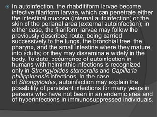  In autoinfection, the rhabditiform larvae become
infective filariform larvae, which can penetrate either
the intestinal mucosa (internal autoinfection) or the
skin of the perianal area (external autoinfection); in
either case, the filariform larvae may follow the
previously described route, being carried
successively to the lungs, the bronchial tree, the
pharynx, and the small intestine where they mature
into adults; or they may disseminate widely in the
body. To date, occurrence of autoinfection in
humans with helminthic infections is recognized
only in Strongyloides stercoralis and Capillaria
philippinensis infections. In the case
of Strongyloides, autoinfection may explain the
possibility of persistent infections for many years in
persons who have not been in an endemic area and
of hyperinfections in immunosuppressed individuals.
 