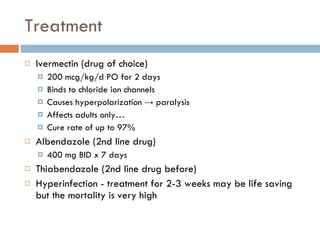 Treatment Ivermectin (drug of choice) 200 mcg/kg/d PO for 2 days Binds to chloride ion channels Causes hyperpolarization  ->  paralysis Affects adults only… Cure rate of up to 97% Albendazole (2nd line drug) 400 mg BID x 7 days Thiabendazole (2nd line drug before) Hyperinfection - treatment for 2-3 weeks may be life saving but the mortality is very high 