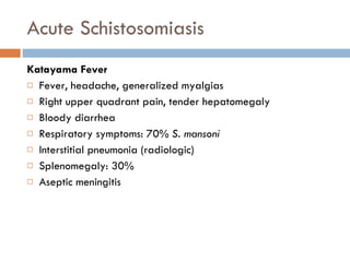 Acute Schistosomiasis Katayama Fever Fever, headache, generalized myalgias Right upper quadrant pain, tender hepatomegaly Bloody diarrhea Respiratory symptoms: 70%  S. mansoni Interstitial pneumonia (radiologic) Splenomegaly: 30% Aseptic meningitis 