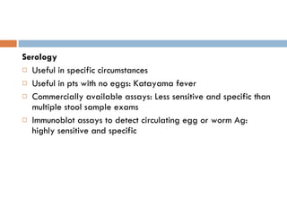 Serology Useful in specific circumstances Useful in pts with no eggs: Katayama fever Commercially available assays: Less sensitive and specific than multiple stool sample exams Immunoblot assays to detect circulating egg or worm Ag: highly sensitive and specific 