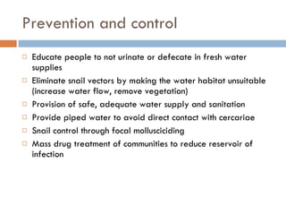 Prevention and control Educate people to not urinate or defecate in fresh water supplies  Eliminate snail vectors by making the water habitat unsuitable (increase water flow, remove vegetation) Provision of safe, adequate water supply and sanitation Provide piped water to avoid direct contact with cercariae Snail control through focal mollusciciding Mass drug treatment of communities to reduce reservoir of infection 