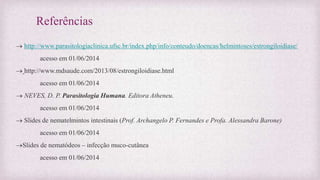 Referências
 http://www.parasitologiaclinica.ufsc.br/index.php/info/conteudo/doencas/helmintoses/estrongiloidiase/
acesso em 01/06/2014
 http://www.mdsaude.com/2013/08/estrongiloidiase.html
acesso em 01/06/2014
 NEVES, D. P. Parasitologia Humana. Editora Atheneu.
acesso em 01/06/2014
 Slides de nematelmintos intestinais (Prof. Archangelo P. Fernandes e Profa. Alessandra Barone)
acesso em 01/06/2014
Slides de nematódeos – infecção muco-cutânea
acesso em 01/06/2014
 