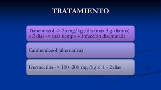 TRATAMIENTO
Tiabendazol -> 25 mg/kg /día (máx 3 g. diarios)
x 2 días -> más tiempo – infección diseminada
Cambendazol (alternativa)
Ivermectina -> 100 -200 mg./kg x 1 - 2 días
 