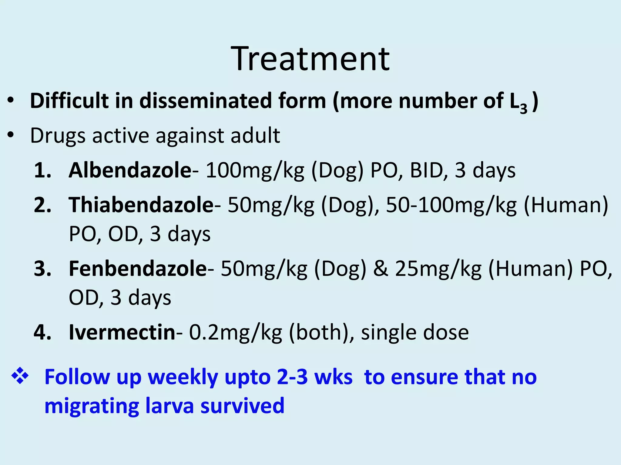 Treatment
• Difficult in disseminated form (more number of L3 )
• Drugs active against adult
1. Albendazole- 100mg/kg (Dog) PO, BID, 3 days
2. Thiabendazole- 50mg/kg (Dog), 50-100mg/kg (Human)
PO, OD, 3 days
3. Fenbendazole- 50mg/kg (Dog) & 25mg/kg (Human) PO,
OD, 3 days
4. Ivermectin- 0.2mg/kg (both), single dose
 Follow up weekly upto 2-3 wks to ensure that no
migrating larva survived
 
