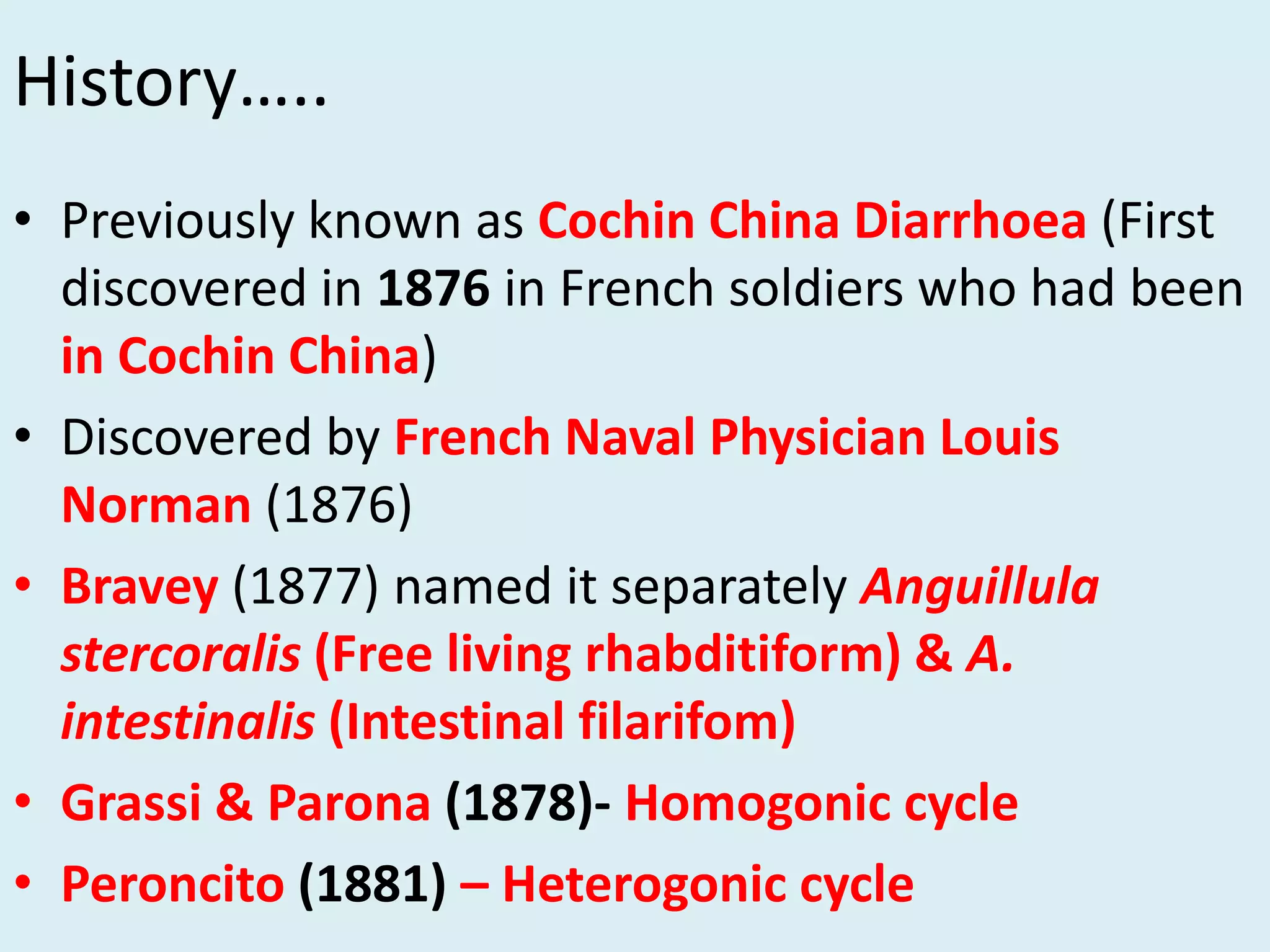 History…..
• Previously known as Cochin China Diarrhoea (First
discovered in 1876 in French soldiers who had been
in Cochin China)
• Discovered by French Naval Physician Louis
Norman (1876)
• Bravey (1877) named it separately Anguillula
stercoralis (Free living rhabditiform) & A.
intestinalis (Intestinal filarifom)
• Grassi & Parona (1878)- Homogonic cycle
• Peroncito (1881) – Heterogonic cycle
 