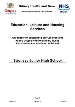 Page 1
July 2019 Version 5 ELH009
Education, Leisure and Housing
Services
Guidance for Supporting our Children and
young people with Healthcare Needs
(incorporating Administration of Medicine/s)
Stronsay Junior High School
 