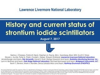 Lawrence Livermore National Laboratory
History and current status of
strontium iodide scintillators
August 7, 2017
This work performed under the auspices of the U.S. Department of Energy by Lawrence Livermore National Laboratory under Contract DE-AC52-07NA27344 and has been supported
by the Department of Homeland Security, Domestic Nuclear Detection Office, under competitively awarded IAA HSHQDC-09-x-00208 / P00002, the U.S. Department of Energy
National Nuclear Security Administration, Defense Nuclear Nonproliferation Research and Development Office of the under Contract DE-AC03-76SF00098 and the Enhanced
Surveillance Program. This support does not constitute an express or implied endorsement on the part of the Government.
Nerine J. Cherepy, Patrick R. Beck, Stephen A. Payne, Erik L. Swanberg, Brian Wihl, Scott E. Fisher,
Steven L. Hunter, Peter A. Thelin, Cordell J. Delzer, Shayan Shahbazi, Lawrence Livermore National Laboratory;
Arnold Burger and team, Fisk University; Kanai S. Shah, Rastgo Hawrami and team, Radiation Monitoring Devices, Inc.;
Lynn A. Boatner and team, Oak Ridge National Laboratory; Michael Momayezi and team, Bridgeport Instruments, LLC ;
Kevin T. Stevens, Mark H. Randles, Denys Solodovnikov and team, Northrop Grumman SYNOPTICS
 