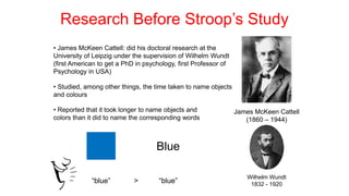Research Before Stroop’s Study
James McKeen Cattell
(1860 – 1944)
• James McKeen Cattell: did his doctoral research at the
University of Leipzig under the supervision of Wilhelm Wundt
(first American to get a PhD in psychology, first Professor of
Psychology in USA)
Wilhelm Wundt
1832 - 1920
• Studied, among other things, the time taken to name objects
and colours
• Reported that it took longer to name objects and
colors than it did to name the corresponding words
Blue
“blue” “blue”
>
 
