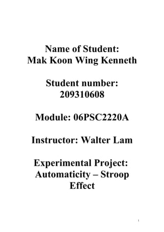 Name of Student:
Mak Koon Wing Kenneth

   Student number:
      209310608

 Module: 06PSC2220A

Instructor: Walter Lam

 Experimental Project:
 Automaticity – Stroop
        Effect


                         1
 