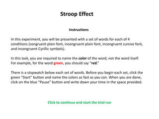 Stroop Effect
Instructions
In this experiment, you will be presented with a set of words for each of 4
conditions (congruent plain font, incongruent plain font, incongruent cursive font,
and incongruent Cyrillic symbols).
In this task, you are required to name the color of the word, not the word itself.
For example, for the word green, you should say “red.”
There is a stopwatch below each set of words. Before you begin each set, click the
green “Start” button and name the colors as fast as you can. When you are done,
click on the blue “Pause” button and write down your time in the space provided.
Click to continue and start the trial run
 