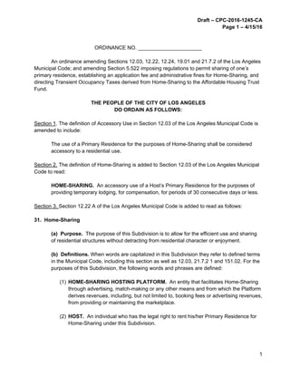 Draft – CPC-2016-1245-CA
Page 1 – 4/15/16
1
ORDINANCE NO. ______________________
An ordinance amending Sections 12.03, 12.22, 12.24, 19.01 and 21.7.2 of the Los Angeles
Municipal Code; and amending Section 5.522 imposing regulations to permit sharing of one’s
primary residence, establishing an application fee and administrative fines for Home-Sharing, and
directing Transient Occupancy Taxes derived from Home-Sharing to the Affordable Housing Trust
Fund.
THE PEOPLE OF THE CITY OF LOS ANGELES
DO ORDAIN AS FOLLOWS:
Section 1. The definition of Accessory Use in Section 12.03 of the Los Angeles Municipal Code is
amended to include:
The use of a Primary Residence for the purposes of Home-Sharing shall be considered
accessory to a residential use.
Section 2. The definition of Home-Sharing is added to Section 12.03 of the Los Angeles Municipal
Code to read:
HOME-SHARING. An accessory use of a Host’s Primary Residence for the purposes of
providing temporary lodging, for compensation, for periods of 30 consecutive days or less.
Section 3. Section 12.22 A of the Los Angeles Municipal Code is added to read as follows:
31. Home-Sharing
(a) Purpose. The purpose of this Subdivision is to allow for the efficient use and sharing
of residential structures without detracting from residential character or enjoyment.
(b) Definitions. When words are capitalized in this Subdivision they refer to defined terms
in the Municipal Code, including this section as well as 12.03, 21.7.2 1 and 151.02. For the
purposes of this Subdivision, the following words and phrases are defined:
(1) HOME-SHARING HOSTING PLATFORM. An entity that facilitates Home-Sharing
through advertising, match-making or any other means and from which the Platform
derives revenues, including, but not limited to, booking fees or advertising revenues,
from providing or maintaining the marketplace.
(2) HOST. An individual who has the legal right to rent his/her Primary Residence for
Home-Sharing under this Subdivision.
 