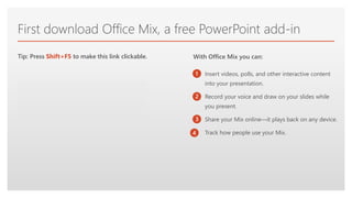 Click to edit Master text styles
First download Office Mix, a free PowerPoint add-in
Insert videos, polls, and other interactive content
into your presentation.
Record your voice and draw on your slides while
you present.
Share your Mix online—it plays back on any device.
Track how people use your Mix.
Get Office Mix
Tip: Press Shift+F5 to make this link clickable.
1
2
3
4
With Office Mix you can:
 