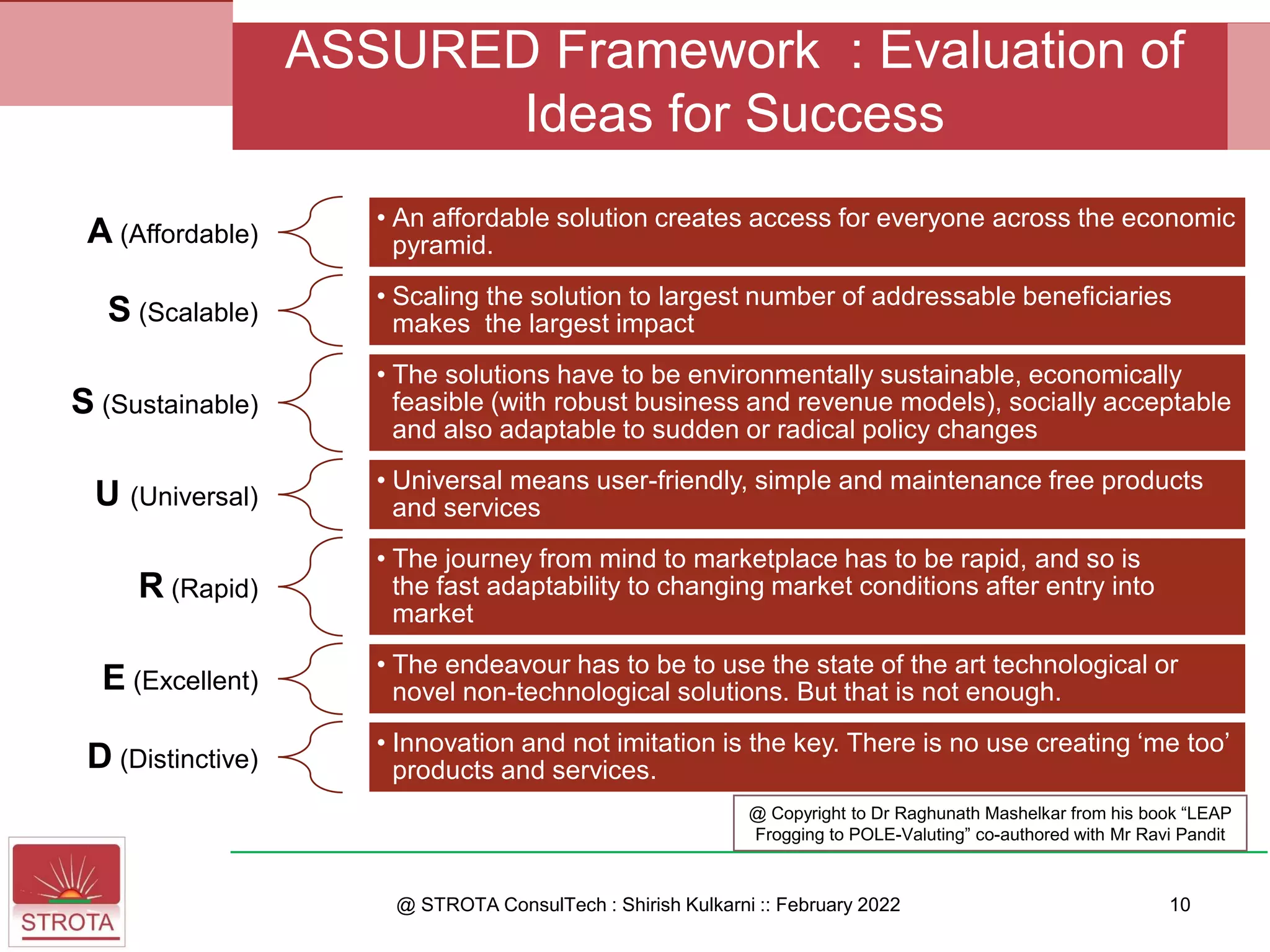 A (Affordable)
• An affordable solution creates access for everyone across the economic
pyramid.
S (Scalable)
• Scaling the solution to largest number of addressable beneficiaries
makes the largest impact
S (Sustainable)
• The solutions have to be environmentally sustainable, economically
feasible (with robust business and revenue models), socially acceptable
and also adaptable to sudden or radical policy changes
U (Universal)
• Universal means user-friendly, simple and maintenance free products
and services
R (Rapid)
• The journey from mind to marketplace has to be rapid, and so is
the fast adaptability to changing market conditions after entry into
market
E (Excellent)
• The endeavour has to be to use the state of the art technological or
novel non-technological solutions. But that is not enough.
D (Distinctive)
• Innovation and not imitation is the key. There is no use creating ‘me too’
products and services.
@ STROTA ConsulTech : Shirish Kulkarni :: February 2022
ASSURED Framework : Evaluation of
Ideas for Success
10
@ Copyright to Dr Raghunath Mashelkar from his book “LEAP
Frogging to POLE-Valuting” co-authored with Mr Ravi Pandit
 