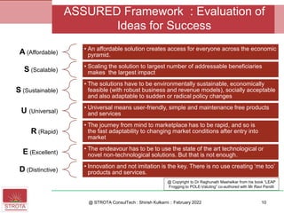 A (Affordable)
• An affordable solution creates access for everyone across the economic
pyramid.
S (Scalable)
• Scaling the solution to largest number of addressable beneficiaries
makes the largest impact
S (Sustainable)
• The solutions have to be environmentally sustainable, economically
feasible (with robust business and revenue models), socially acceptable
and also adaptable to sudden or radical policy changes
U (Universal)
• Universal means user-friendly, simple and maintenance free products
and services
R (Rapid)
• The journey from mind to marketplace has to be rapid, and so is
the fast adaptability to changing market conditions after entry into
market
E (Excellent)
• The endeavour has to be to use the state of the art technological or
novel non-technological solutions. But that is not enough.
D (Distinctive)
• Innovation and not imitation is the key. There is no use creating ‘me too’
products and services.
@ STROTA ConsulTech : Shirish Kulkarni :: February 2022
ASSURED Framework : Evaluation of
Ideas for Success
10
@ Copyright to Dr Raghunath Mashelkar from his book “LEAP
Frogging to POLE-Valuting” co-authored with Mr Ravi Pandit
 