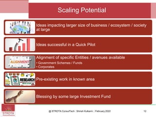 Ideas impacting larger size of business / ecosystem / society
at large
Ideas successful in a Quick Pilot
Alignment of specific Entities / avenues available
• Government Schemes / Funds
• Corporates
Pre-existing work in known area
Blessing by some large Investment Fund
@ STROTA ConsulTech : Shirish Kulkarni :: February 2022 12
Scaling Potential
 