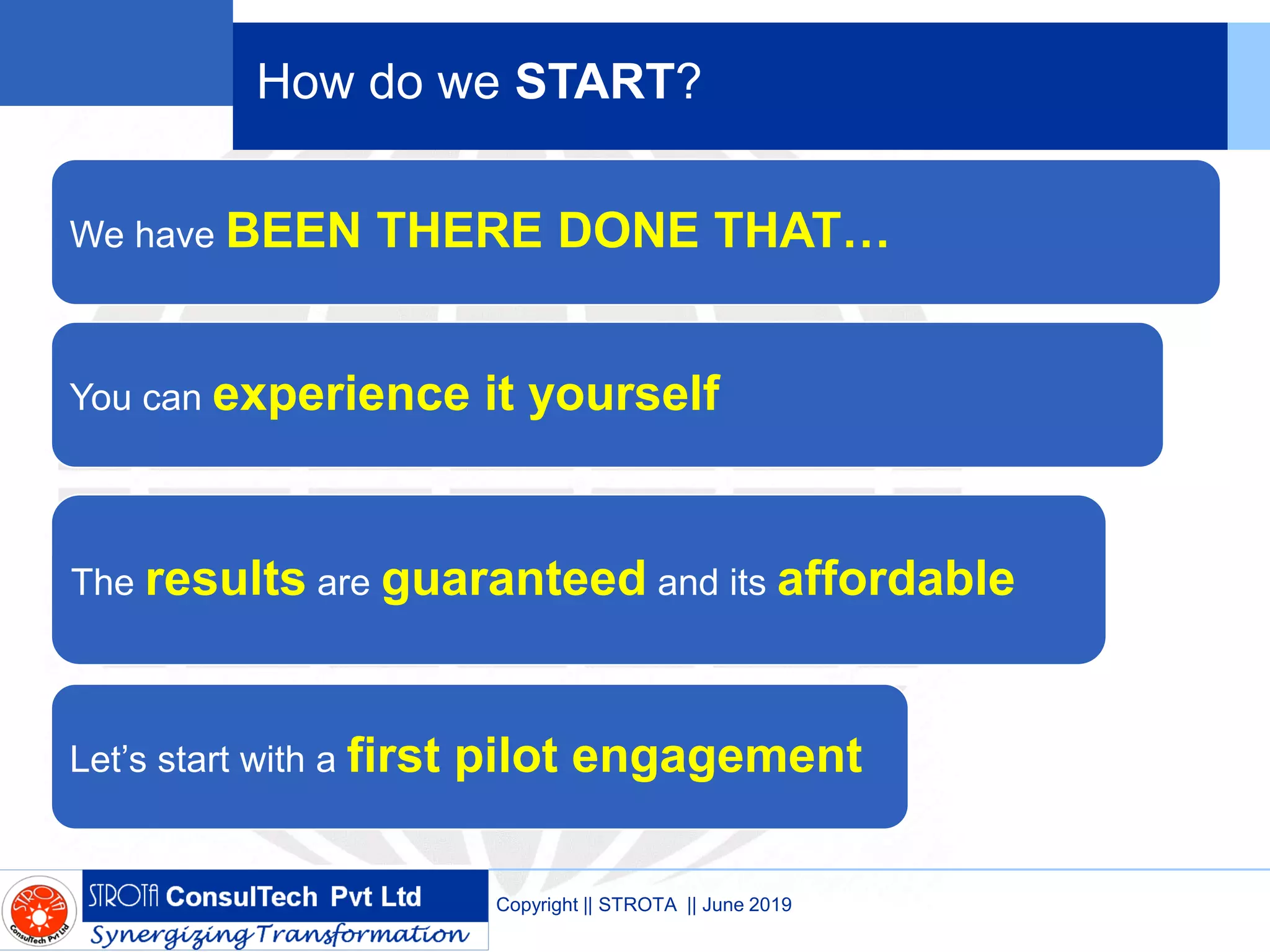 How do we START?
We have BEEN THERE DONE THAT…
You can experience it yourself
The results are guaranteed and its affordable
Let’s start with a first pilot engagement
Copyright || STROTA || June 2019
 