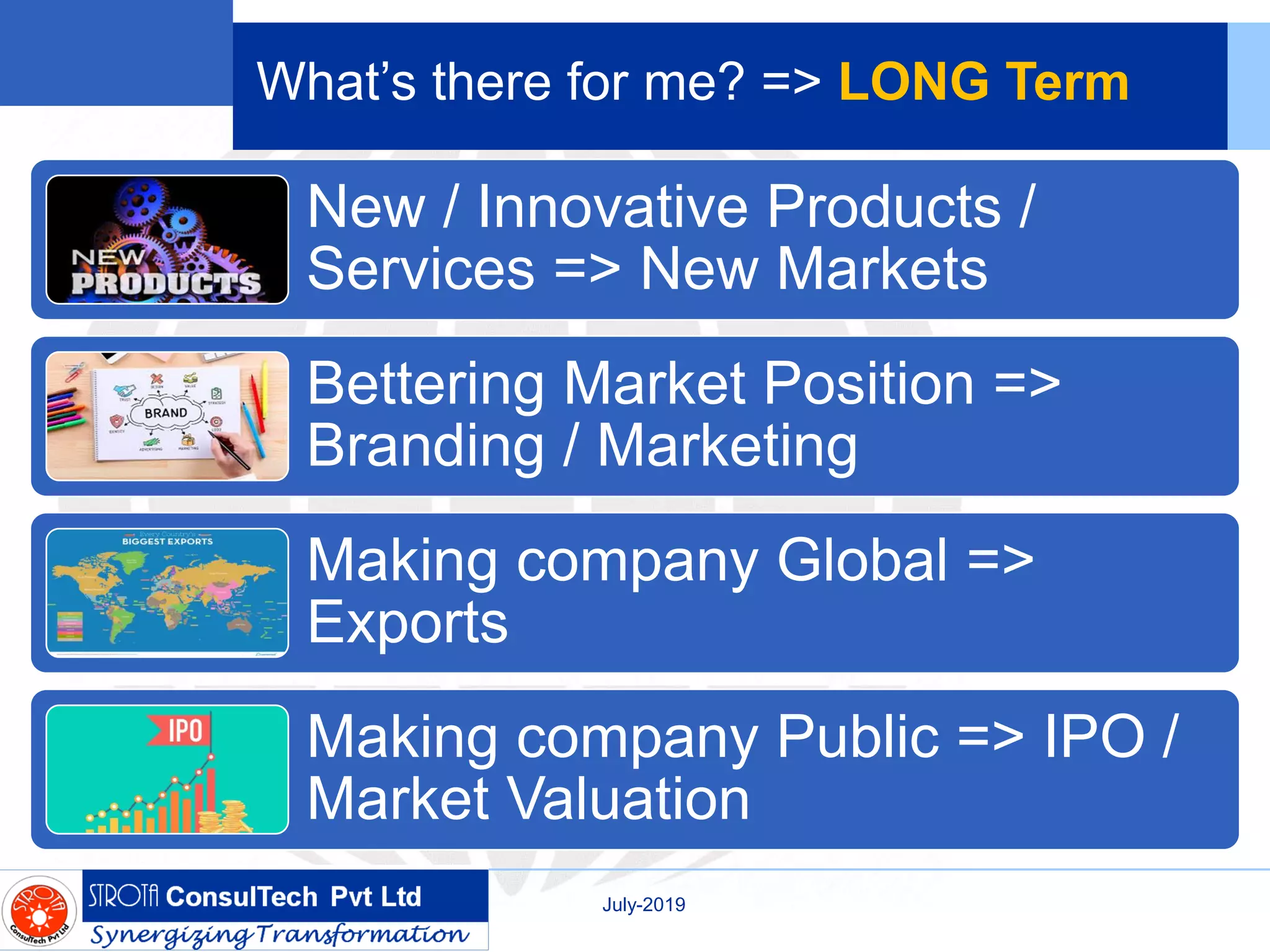 What’s there for me? => LONG Term
New / Innovative Products /
Services => New Markets
Bettering Market Position =>
Branding / Marketing
Making company Global =>
Exports
Making company Public => IPO /
Market Valuation
July-2019
 
