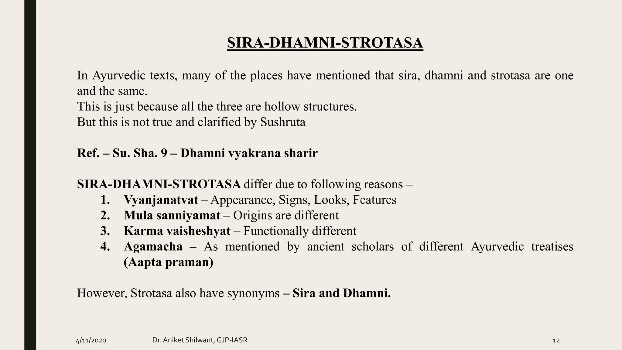 SIRA-DHAMNI-STROTASA
In Ayurvedic texts, many of the places have mentioned that sira, dhamni and strotasa are one
and the same.
This is just because all the three are hollow structures.
But this is not true and clarified by Sushruta
Ref. – Su. Sha. 9 – Dhamni vyakrana sharir
SIRA-DHAMNI-STROTASA differ due to following reasons –
1. Vyanjanatvat – Appearance, Signs, Looks, Features
2. Mula sanniyamat – Origins are different
3. Karma vaisheshyat – Functionally different
4. Agamacha – As mentioned by ancient scholars of different Ayurvedic treatises
(Aapta praman)
However, Strotasa also have synonyms – Sira and Dhamni.
4/11/2020 Dr.Aniket Shilwant, GJP-IASR 12
 
