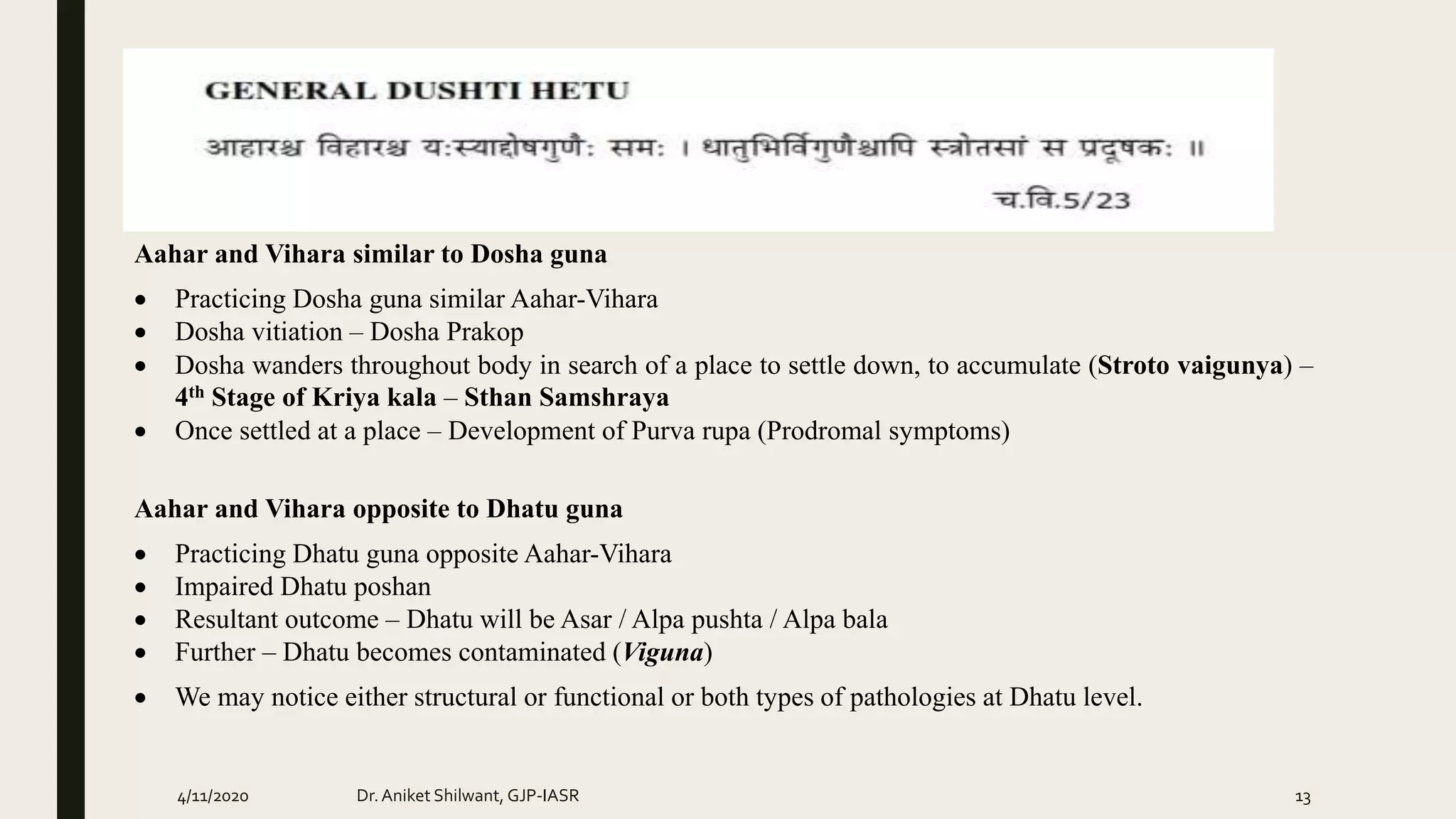 Aahar and Vihara similar to Dosha guna
 Practicing Dosha guna similar Aahar-Vihara
 Dosha vitiation – Dosha Prakop
 Dosha wanders throughout body in search of a place to settle down, to accumulate (Stroto vaigunya) –
4th Stage of Kriya kala – Sthan Samshraya
 Once settled at a place – Development of Purva rupa (Prodromal symptoms)
Aahar and Vihara opposite to Dhatu guna
 Practicing Dhatu guna opposite Aahar-Vihara
 Impaired Dhatu poshan
 Resultant outcome – Dhatu will be Asar / Alpa pushta / Alpa bala
 Further – Dhatu becomes contaminated (Viguna)
 We may notice either structural or functional or both types of pathologies at Dhatu level.
4/11/2020 Dr.Aniket Shilwant, GJP-IASR 13
 
