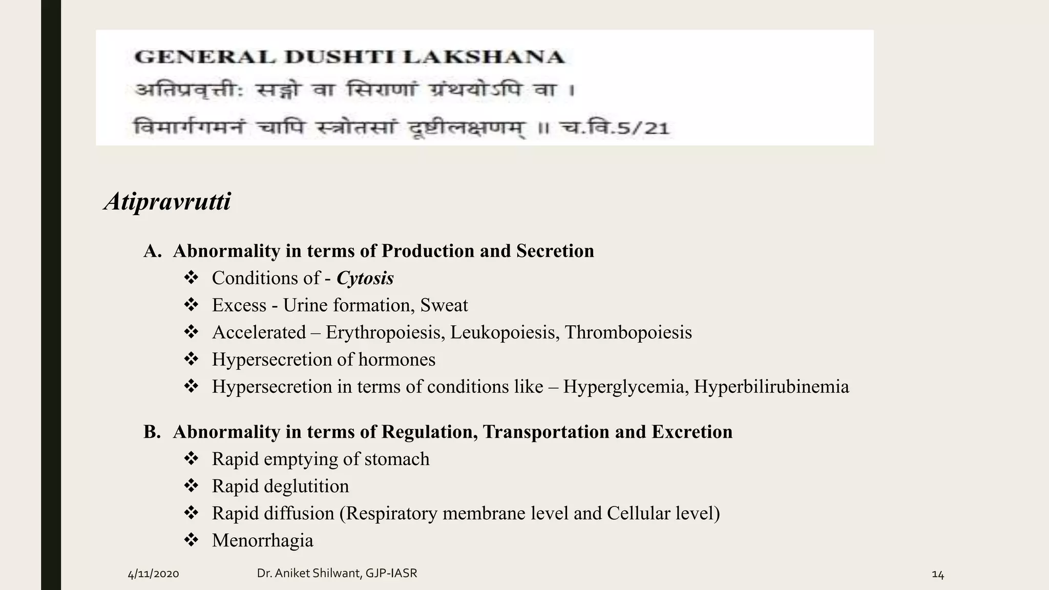 Atipravrutti
A. Abnormality in terms of Production and Secretion
 Conditions of - Cytosis
 Excess - Urine formation, Sweat
 Accelerated – Erythropoiesis, Leukopoiesis, Thrombopoiesis
 Hypersecretion of hormones
 Hypersecretion in terms of conditions like – Hyperglycemia, Hyperbilirubinemia
B. Abnormality in terms of Regulation, Transportation and Excretion
 Rapid emptying of stomach
 Rapid deglutition
 Rapid diffusion (Respiratory membrane level and Cellular level)
 Menorrhagia
4/11/2020 Dr.Aniket Shilwant, GJP-IASR 14
 