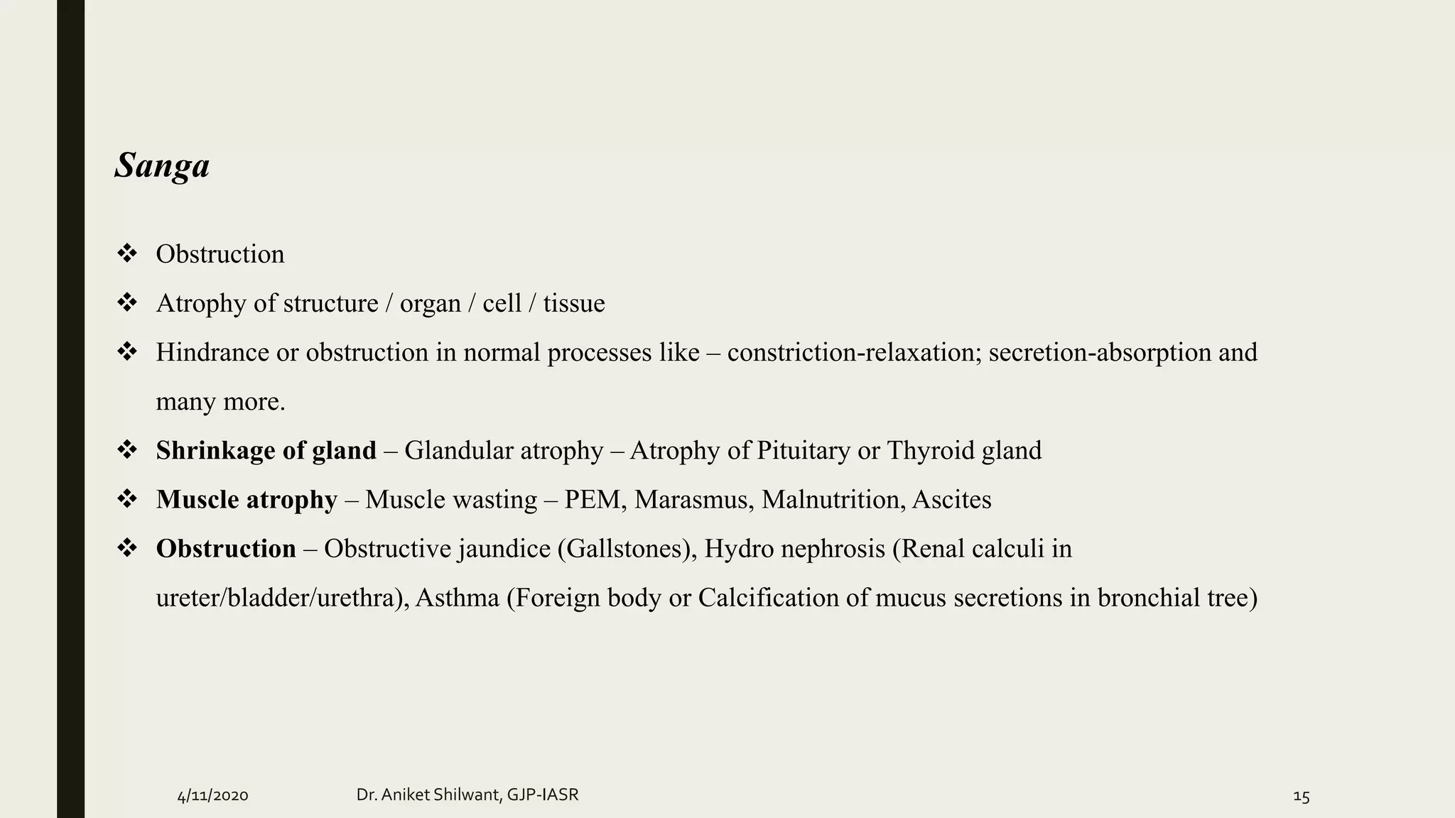 Sanga
 Obstruction
 Atrophy of structure / organ / cell / tissue
 Hindrance or obstruction in normal processes like – constriction-relaxation; secretion-absorption and
many more.
 Shrinkage of gland – Glandular atrophy – Atrophy of Pituitary or Thyroid gland
 Muscle atrophy – Muscle wasting – PEM, Marasmus, Malnutrition, Ascites
 Obstruction – Obstructive jaundice (Gallstones), Hydro nephrosis (Renal calculi in
ureter/bladder/urethra), Asthma (Foreign body or Calcification of mucus secretions in bronchial tree)
4/11/2020 Dr.Aniket Shilwant, GJP-IASR 15
 