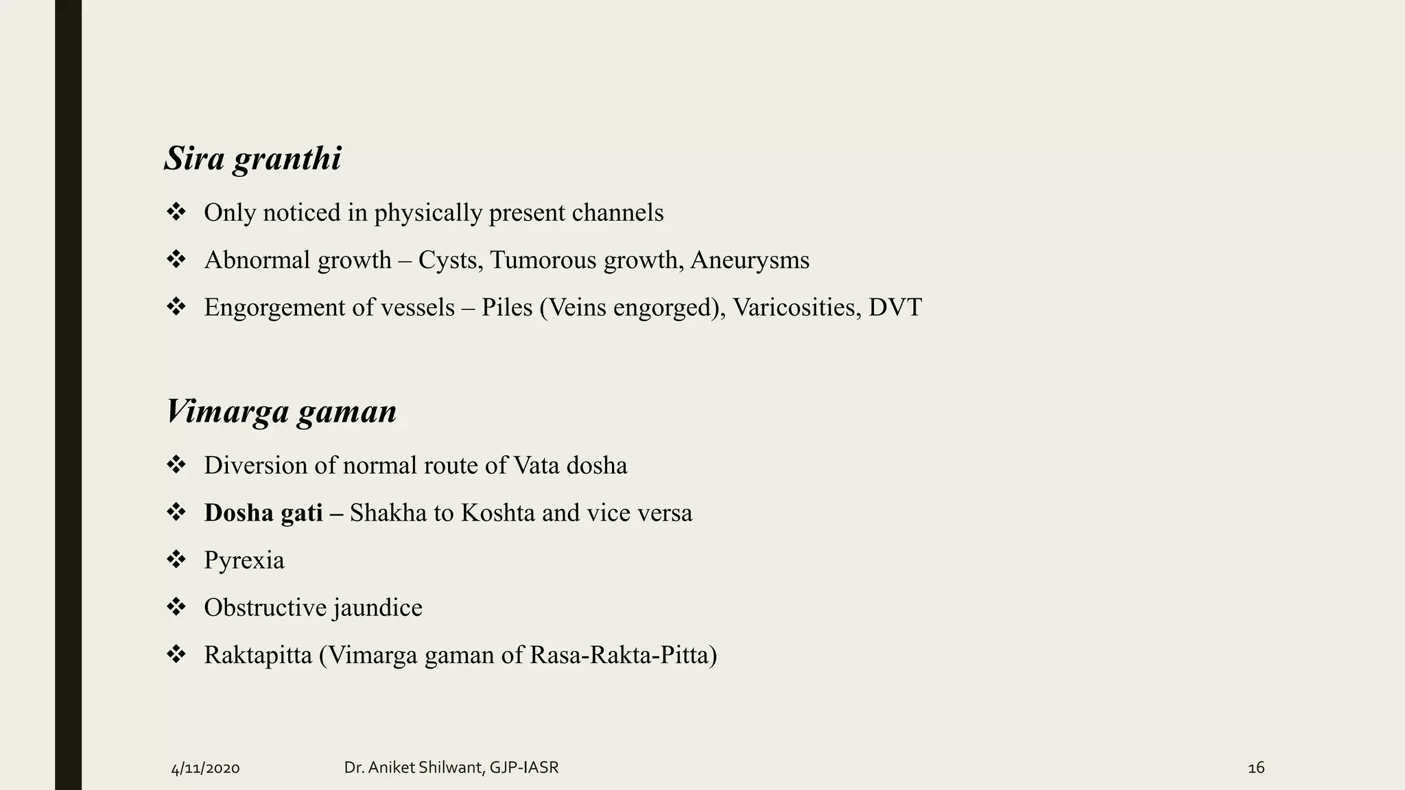Sira granthi
 Only noticed in physically present channels
 Abnormal growth – Cysts, Tumorous growth, Aneurysms
 Engorgement of vessels – Piles (Veins engorged), Varicosities, DVT
Vimarga gaman
 Diversion of normal route of Vata dosha
 Dosha gati – Shakha to Koshta and vice versa
 Pyrexia
 Obstructive jaundice
 Raktapitta (Vimarga gaman of Rasa-Rakta-Pitta)
4/11/2020 Dr.Aniket Shilwant, GJP-IASR 16
 