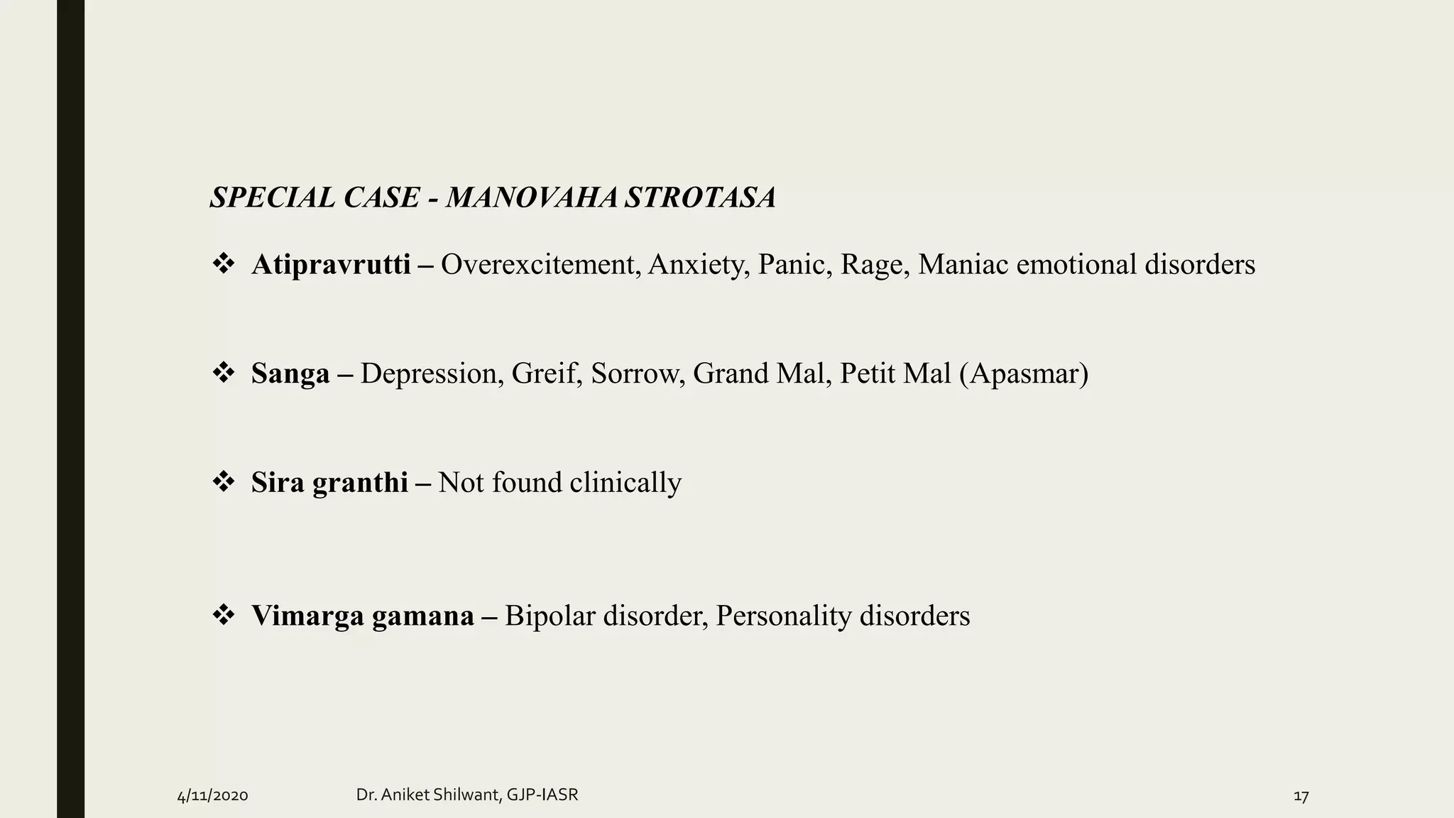 SPECIAL CASE - MANOVAHA STROTASA
 Atipravrutti – Overexcitement, Anxiety, Panic, Rage, Maniac emotional disorders
 Sanga – Depression, Greif, Sorrow, Grand Mal, Petit Mal (Apasmar)
 Sira granthi – Not found clinically
 Vimarga gamana – Bipolar disorder, Personality disorders
4/11/2020 Dr.Aniket Shilwant, GJP-IASR 17
 
