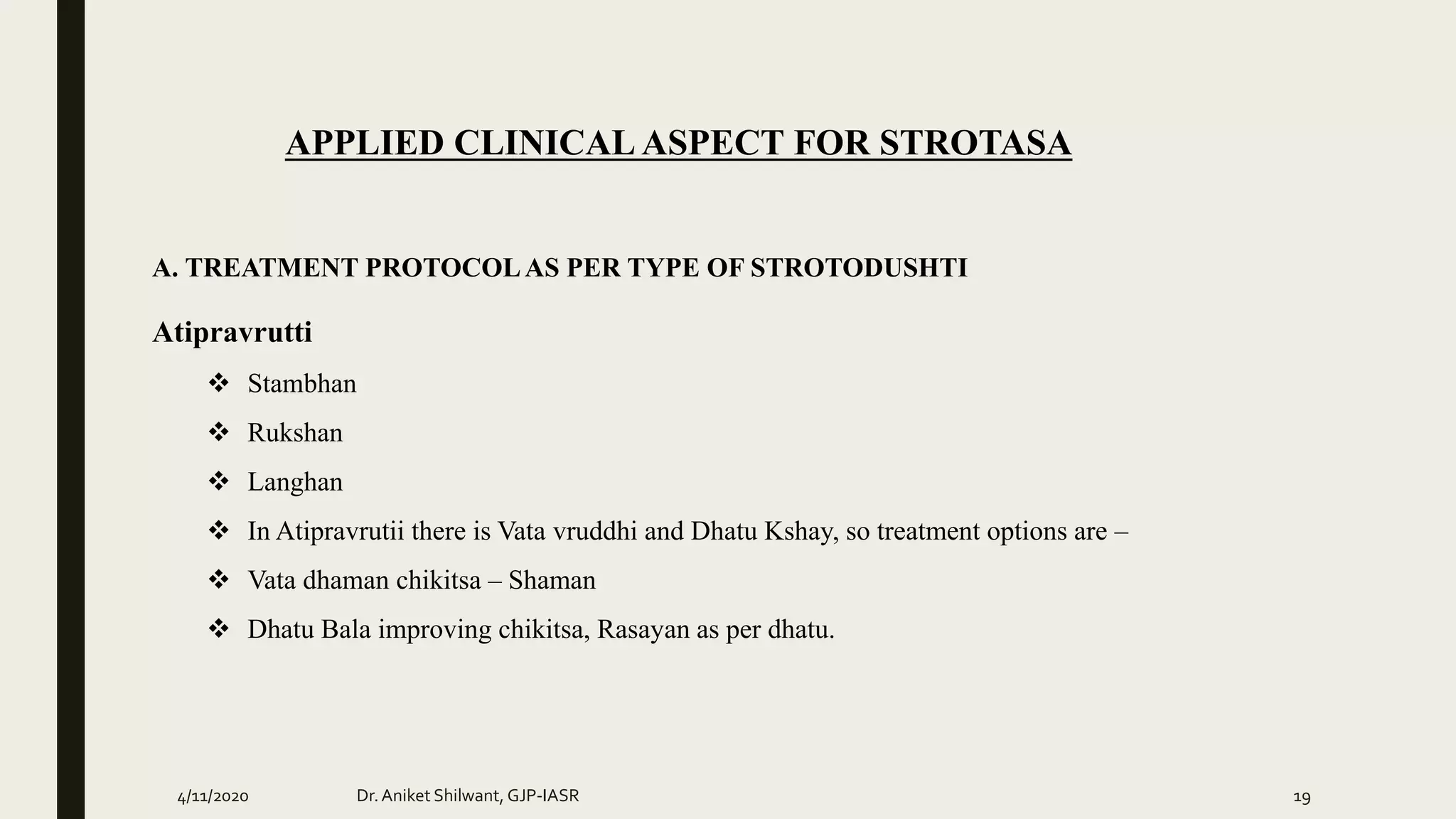 APPLIED CLINICAL ASPECT FOR STROTASA
A. TREATMENT PROTOCOLAS PER TYPE OF STROTODUSHTI
Atipravrutti
 Stambhan
 Rukshan
 Langhan
 In Atipravrutii there is Vata vruddhi and Dhatu Kshay, so treatment options are –
 Vata dhaman chikitsa – Shaman
 Dhatu Bala improving chikitsa, Rasayan as per dhatu.
4/11/2020 Dr.Aniket Shilwant, GJP-IASR 19
 