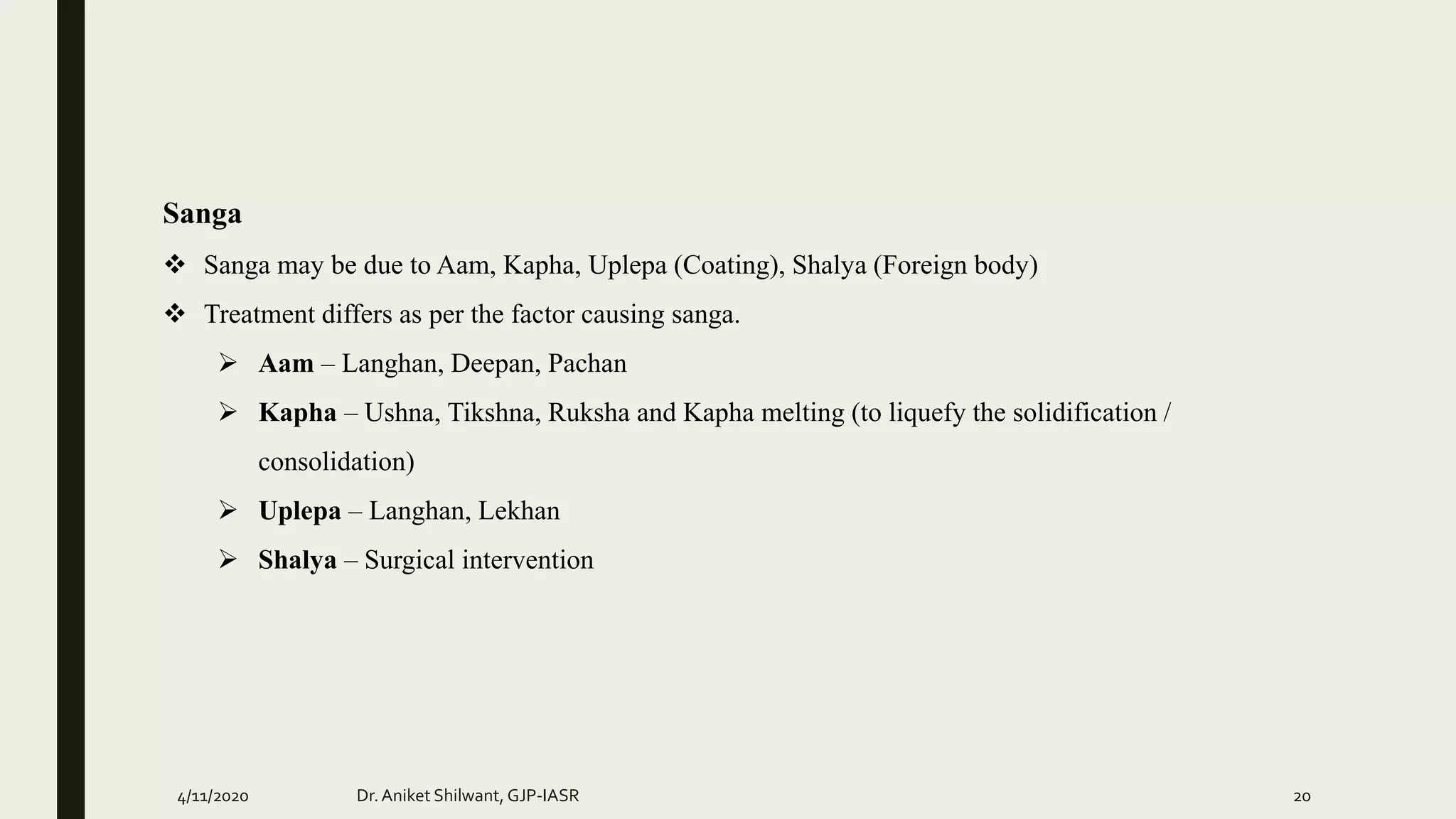 Sanga
 Sanga may be due to Aam, Kapha, Uplepa (Coating), Shalya (Foreign body)
 Treatment differs as per the factor causing sanga.
 Aam – Langhan, Deepan, Pachan
 Kapha – Ushna, Tikshna, Ruksha and Kapha melting (to liquefy the solidification /
consolidation)
 Uplepa – Langhan, Lekhan
 Shalya – Surgical intervention
4/11/2020 Dr.Aniket Shilwant, GJP-IASR 20
 