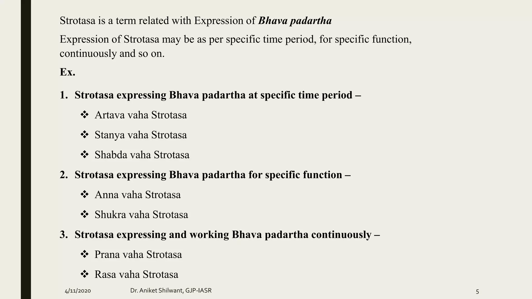 Strotasa is a term related with Expression of Bhava padartha
Expression of Strotasa may be as per specific time period, for specific function,
continuously and so on.
Ex.
1. Strotasa expressing Bhava padartha at specific time period –
 Artava vaha Strotasa
 Stanya vaha Strotasa
 Shabda vaha Strotasa
2. Strotasa expressing Bhava padartha for specific function –
 Anna vaha Strotasa
 Shukra vaha Strotasa
3. Strotasa expressing and working Bhava padartha continuously –
 Prana vaha Strotasa
 Rasa vaha Strotasa
4/11/2020 Dr.Aniket Shilwant, GJP-IASR 5
 
