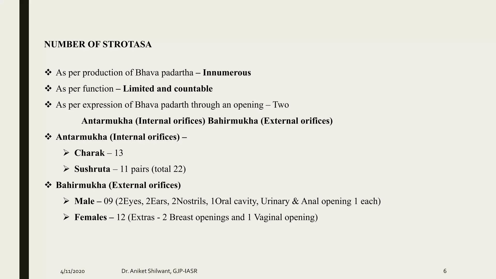NUMBER OF STROTASA
 As per production of Bhava padartha – Innumerous
 As per function – Limited and countable
 As per expression of Bhava padarth through an opening – Two
Antarmukha (Internal orifices) Bahirmukha (External orifices)
 Antarmukha (Internal orifices) –
 Charak – 13
 Sushruta – 11 pairs (total 22)
 Bahirmukha (External orifices)
 Male – 09 (2Eyes, 2Ears, 2Nostrils, 1Oral cavity, Urinary & Anal opening 1 each)
 Females – 12 (Extras - 2 Breast openings and 1 Vaginal opening)
4/11/2020 Dr.Aniket Shilwant, GJP-IASR 6
 