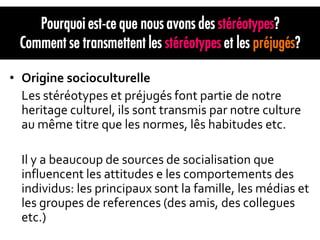 • Origine socioculturelle
  Les stéréotypes et préjugés font partie de notre
  heritage culturel, ils sont transmis par notre culture
  au même titre que les normes, lês habitudes etc.

  Il y a beaucoup de sources de socialisation que
  influencent les attitudes e les comportements des
  individus: les principaux sont la famille, les médias et
  les groupes de references (des amis, des collegues
  etc.)
 