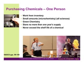 Purchasing Chemicals – One Person
                      •    Work from inventory
                      •    Small amounts (microchemistry) (all sciences)
                      •    Green Chemistry
                      •    Store no more than one year’s supply
                      •    Never exceed the shelf life of a chemical




S&SCS pgs. 99-100

                    © Copyright Science & Safety Consulting Services, Inc. 2007. All rights reserved
 