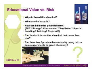 Educational Value vs. Risk
               •  Why do I need this chemical?
               •  What are the hazards?
               •  How can I minimize potential harm?
                  (PPE? Storage? Containment? Ventilation? Special
                  handling? Training? Disposal?)
               •  Can I substitute another chemical that poses less
                  risk?
               •  Can I use less / produce less waste by doing micro-




                                                                                                  ?
                  scale experiments or green chemistry?




S&SCS pg. 99

               © Copyright Science & Safety Consulting Services, Inc. 2007. All rights reserved
 