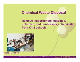 Chemical Waste Disposal

                       Remove inappropriate, outdated,
                       unknown, and unnecessary chemicals
                       from K-12 schools




S&SCS pgs. 166-189

                 © Copyright Science & Safety Consulting Services, Inc. 2007. All rights reserved
 