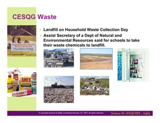 CESQG Waste
       •  Landfill on Household Waste Collection Day
       •  Assist Secretary of a Dept of Natural and
          Environmental Resources said for schools to take
          their waste chemicals to landfill.




      © Copyright Science & Safety Consulting Services, Inc. 2007. All rights reserved
 