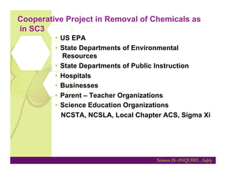Cooperative Project in Removal of Chemicals as
in SC3
         •  US EPA
         •  State Departments of Environmental
            Resources
         •  State Departments of Public Instruction
         •  Hospitals
         •  Businesses
         •  Parent – Teacher Organizations
         •  Science Education Organizations
            NCSTA, NCSLA, Local Chapter ACS, Sigma Xi
 
