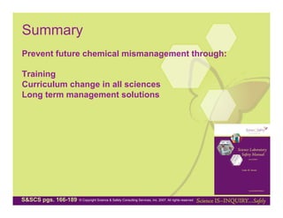 Summary
Prevent future chemical mismanagement through:

Training
Curriculum change in all sciences
Long term management solutions




S&SCS pgs. 166-189   © Copyright Science & Safety Consulting Services, Inc. 2007. All rights reserved
 