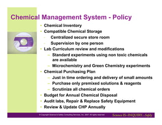 Chemical Management System - Policy
         •  Chemical Inventory
         •  Compatible Chemical Storage
            - Centralized secure store room
            - Supervision by one person
         •  Lab Curriculum review and modifications
             –  Standard experiments using non toxic chemicals
                are available
             –  Microchemistry and Green Chemistry experiments
         •  Chemical Purchasing Plan
             –  Just in time ordering and delivery of small amounts
             –  Purchase only premixed solutions & reagents
             –  Scrutinize all chemical orders
         •  Budget for Annual Chemical Disposal
         •  Audit labs, Repair & Replace Safety Equipment
         •  Review & Update CHP Annually
        © Copyright Science & Safety Consulting Services, Inc. 2007. All rights reserved
 