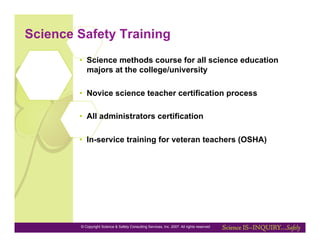 Science Safety Training
        •  Science methods course for all science education
           majors at the college/university

        •  Novice science teacher certification process

        •  All administrators certification

        •  In-service training for veteran teachers (OSHA)




        © Copyright Science & Safety Consulting Services, Inc. 2007. All rights reserved
 