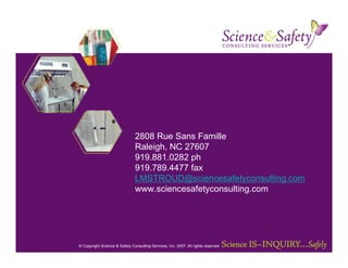 2808 Rue Sans Famille
                               Raleigh, NC 27607
                               919.881.0282 ph
                               919.789.4477 fax
                               LMSTROUD@sciencesafetyconsulting.com
                               www.sciencesafetyconsulting.com




© Copyright Science & Safety Consulting Services, Inc. 2007. All rights reserved
 