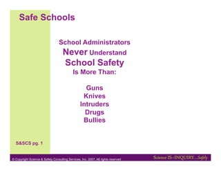 Safe Schools

                                  School Administrators
                                     Never Understand
                                     School Safety
                                            Is More Than:

                                                    Guns
                                                   Knives
                                                  Intruders
                                                    Drugs
                                                   Bullies


  S&SCS pg. 1


© Copyright Science & Safety Consulting Services, Inc. 2007. All rights reserved
 