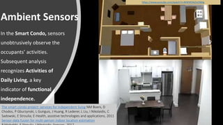 Ambient Sensors
In the Smart Condo, sensors
unobtrusively observe the
occupants’ activities.
Subsequent analysis
recognizes Activities of
Daily Living, a key
indicator of functional
independence.
https://www.youtube.com/watch?v=MWWDAZmO6Hg
The smart condo project: services for independent living NM Boers, D
Chodos, P Gburzynski, L Guirguis, J Huang, R Lederer, L Liu, I Nikolaidis, C
Sadowski, E Stroulia; E-Health, assistive technologies and applications, 2011
Sensor-data fusion for multi-person indoor location estimation
 